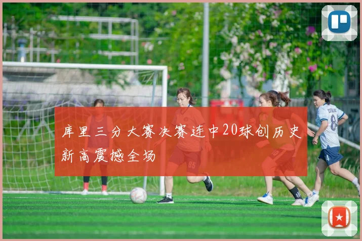 库里三分大赛决赛连中20球创历史新高震撼全场