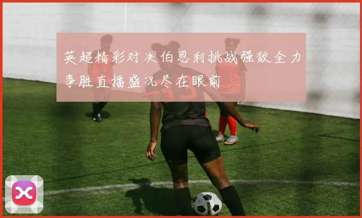 英超精彩对决伯恩利挑战强敌全力争胜直播盛况尽在眼前