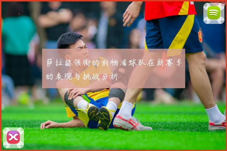 萨拉赫领衔的利物浦球队在新赛季的表现与挑战分析