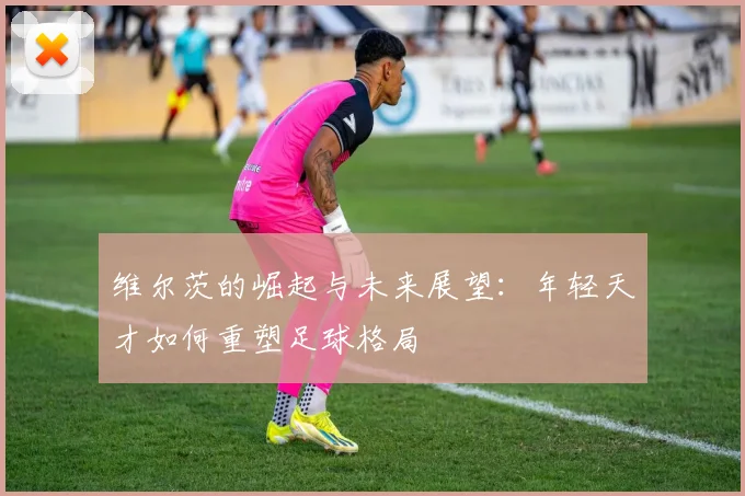 维尔茨的崛起与未来展望：年轻天才如何重塑足球格局