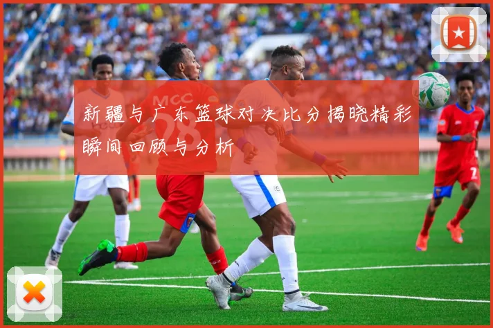 新疆与广东篮球对决比分揭晓精彩瞬间回顾与分析
