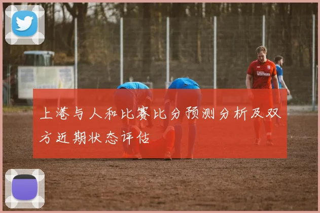 上港与人和比赛比分预测分析及双方近期状态评估