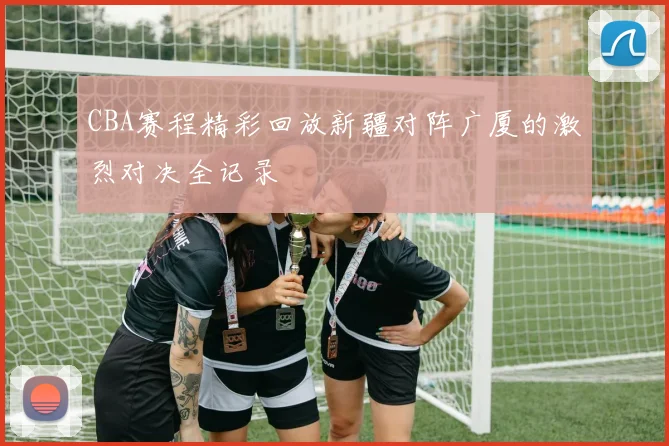 CBA赛程精彩回放新疆对阵广厦的激烈对决全记录