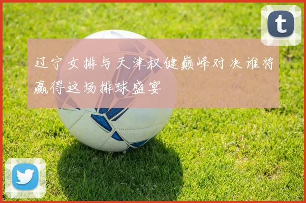 辽宁女排与天津权健巅峰对决谁将赢得这场排球盛宴